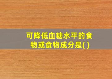 可降低血糖水平的食物或食物成分是( )